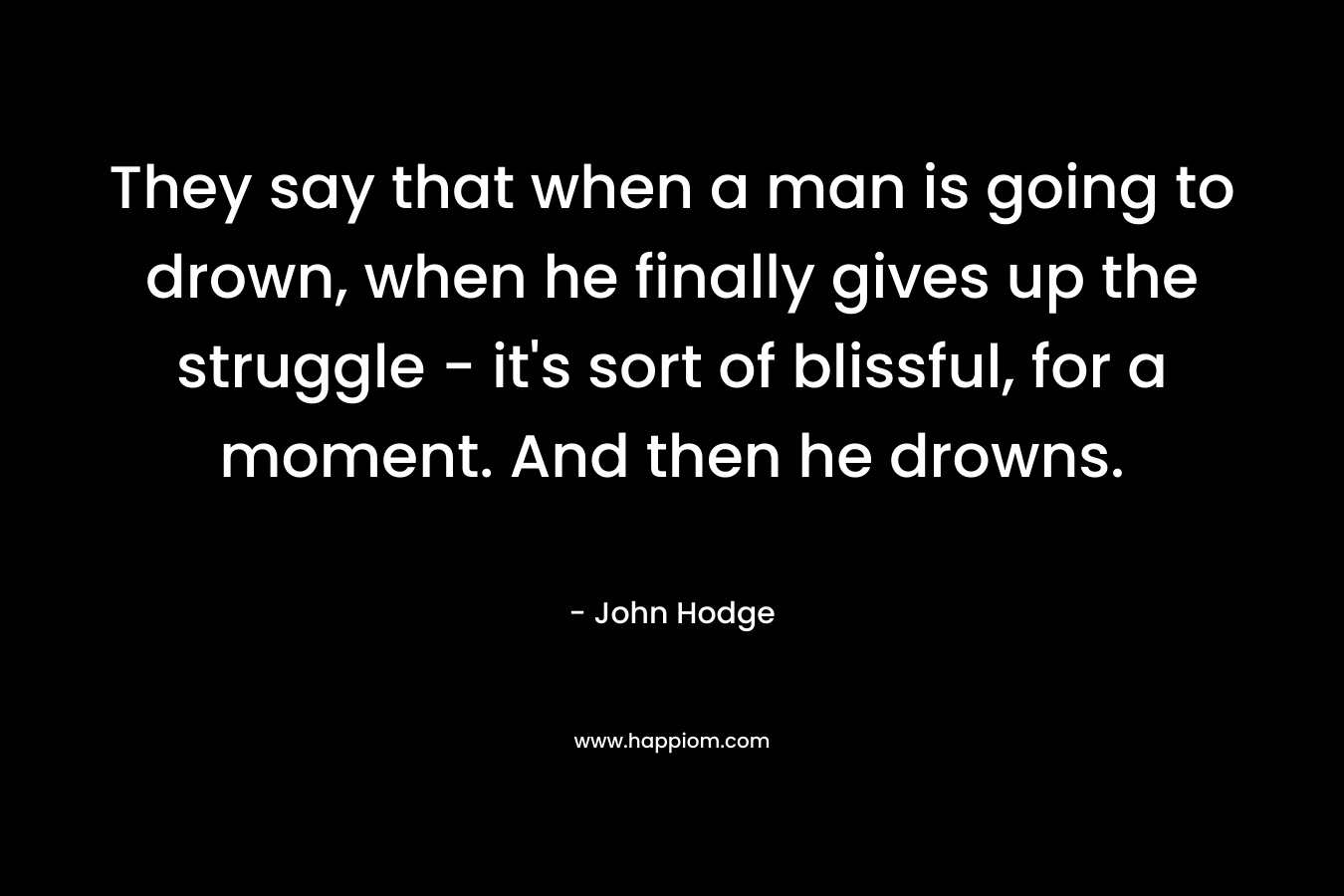 They say that when a man is going to drown, when he finally gives up the struggle – it’s sort of blissful, for a moment. And then he drowns. – John Hodge