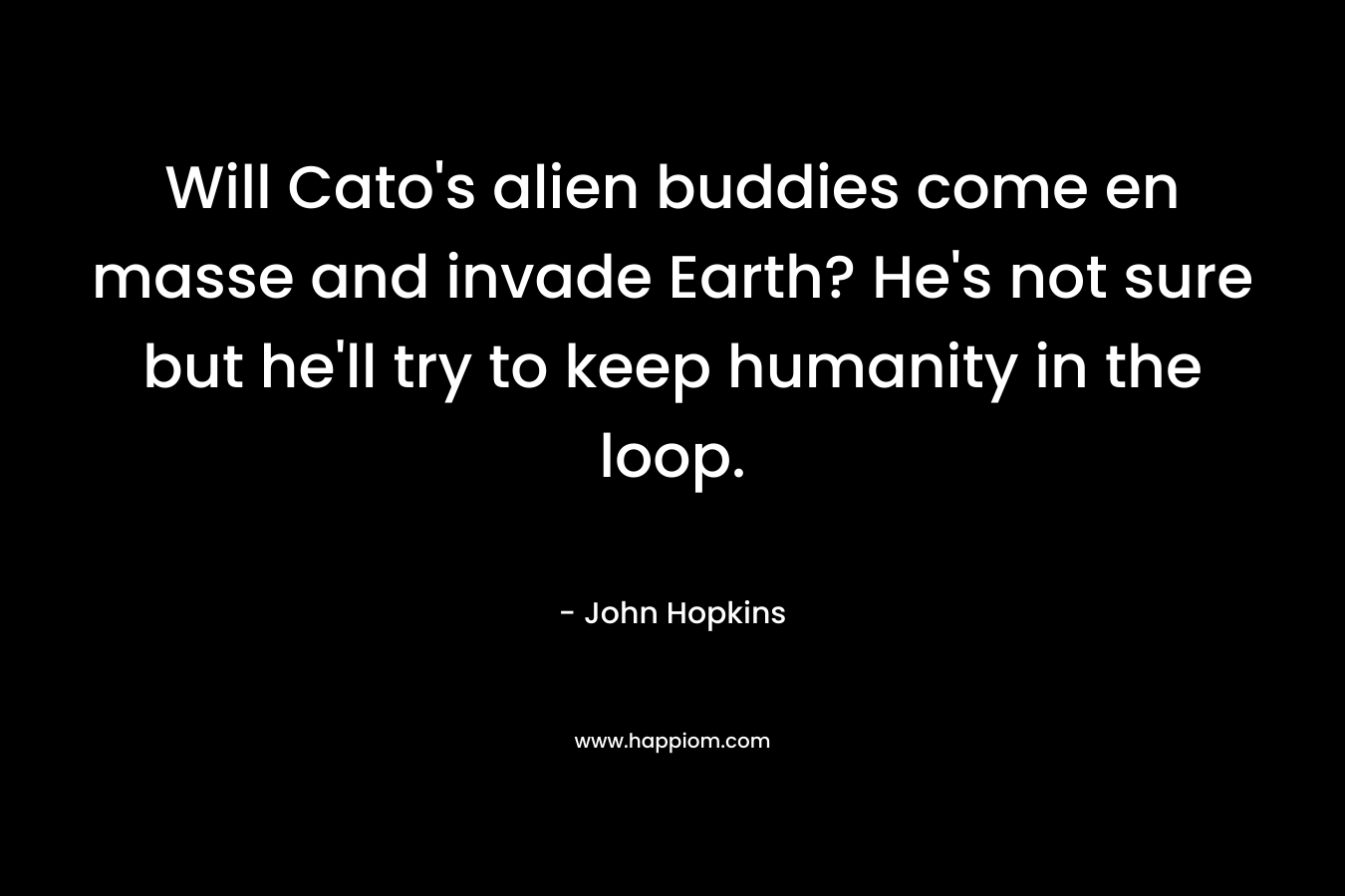 Will Cato’s alien buddies come en masse and invade Earth? He’s not sure but he’ll try to keep humanity in the loop. – John    Hopkins