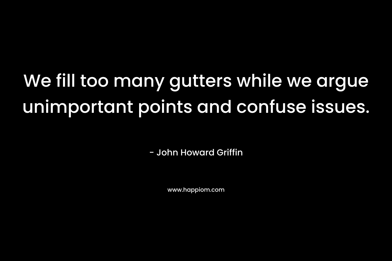 We fill too many gutters while we argue unimportant points and confuse issues. – John Howard Griffin