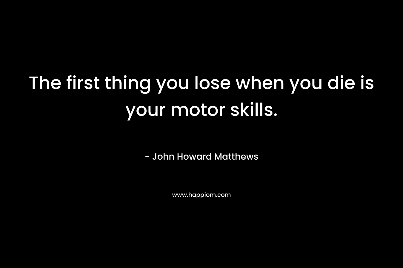 The first thing you lose when you die is your motor skills. – John Howard  Matthews