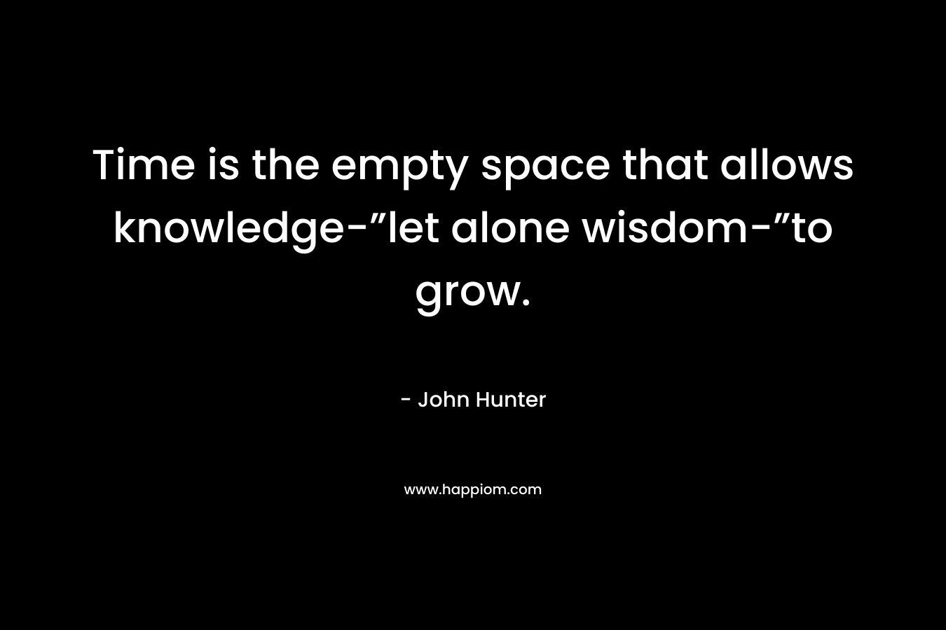 Time is the empty space that allows knowledge-”let alone wisdom-”to grow. – John Hunter