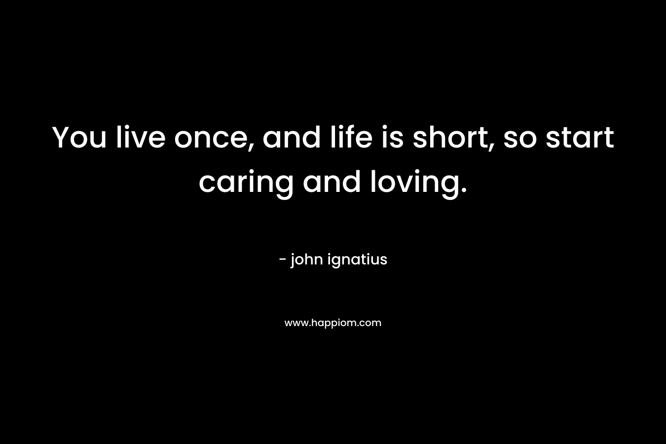 You live once, and life is short, so start caring and loving. – john ignatius