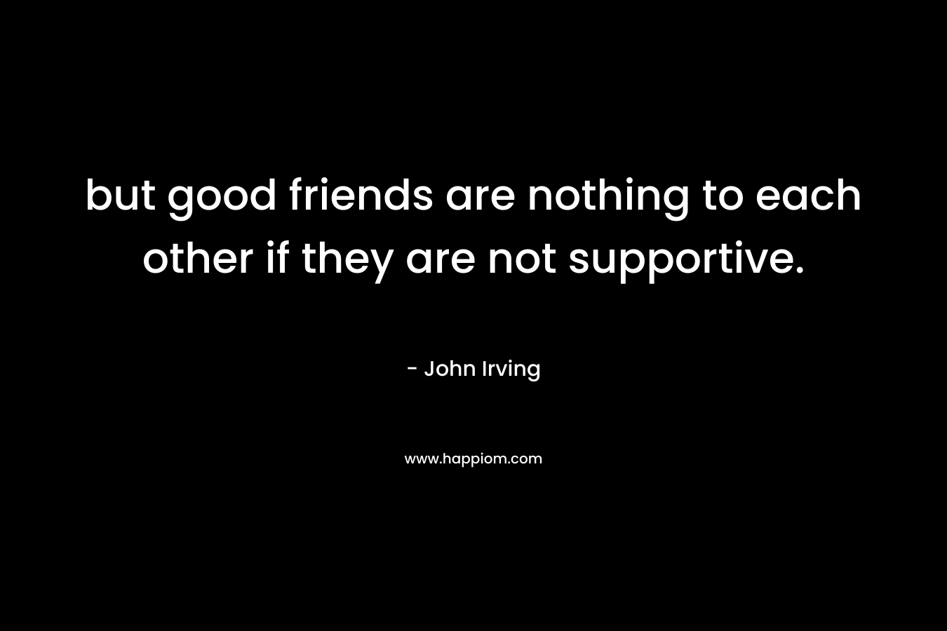 but good friends are nothing to each other if they are not supportive. – John Irving