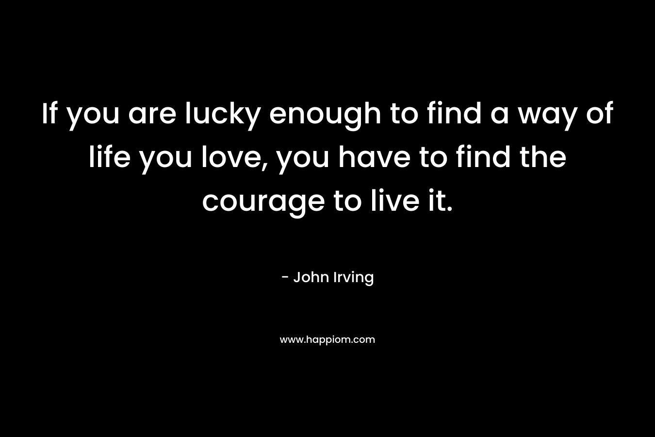 If you are lucky enough to find a way of life you love, you have to find the courage to live it.