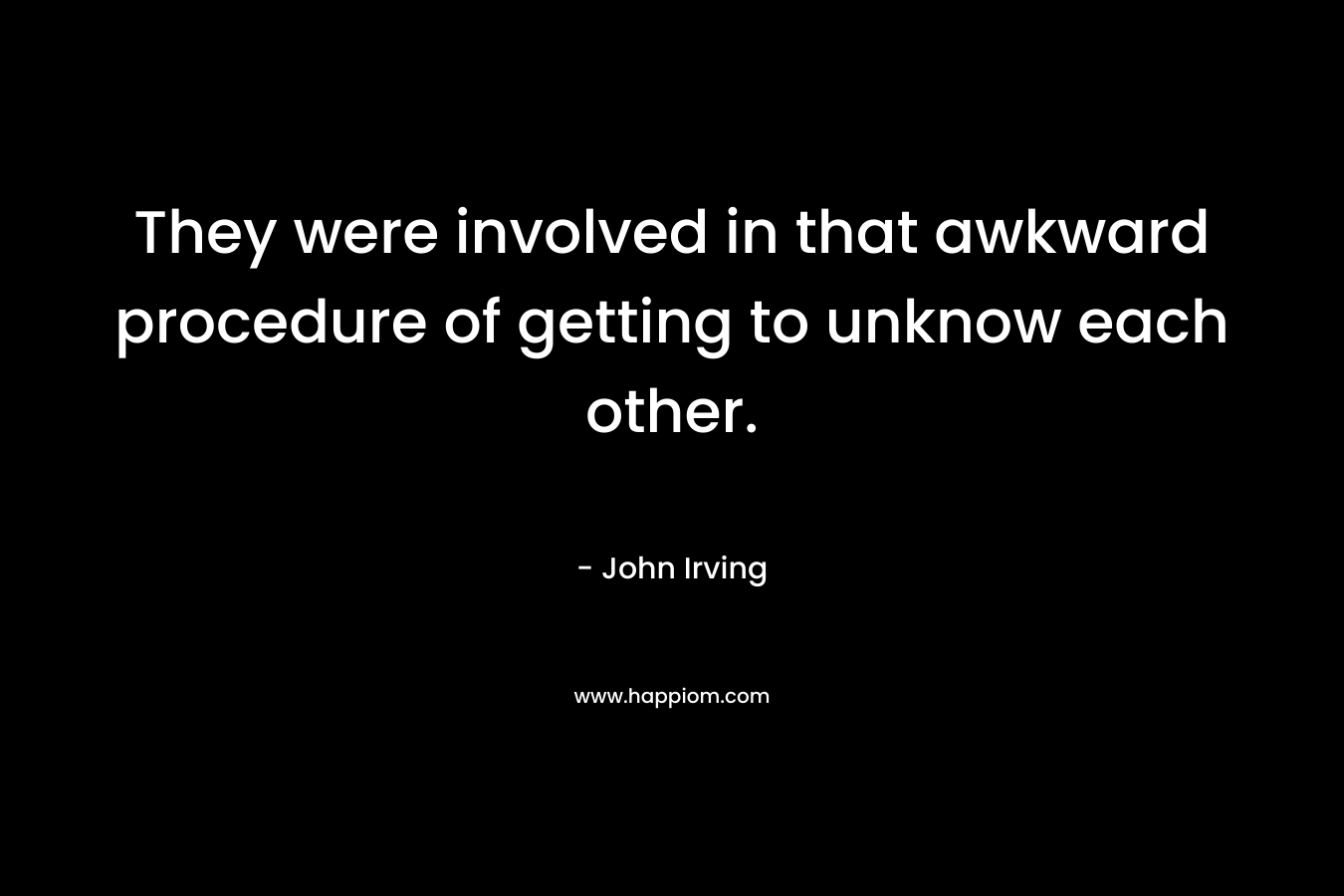 They were involved in that awkward procedure of getting to unknow each other. – John Irving