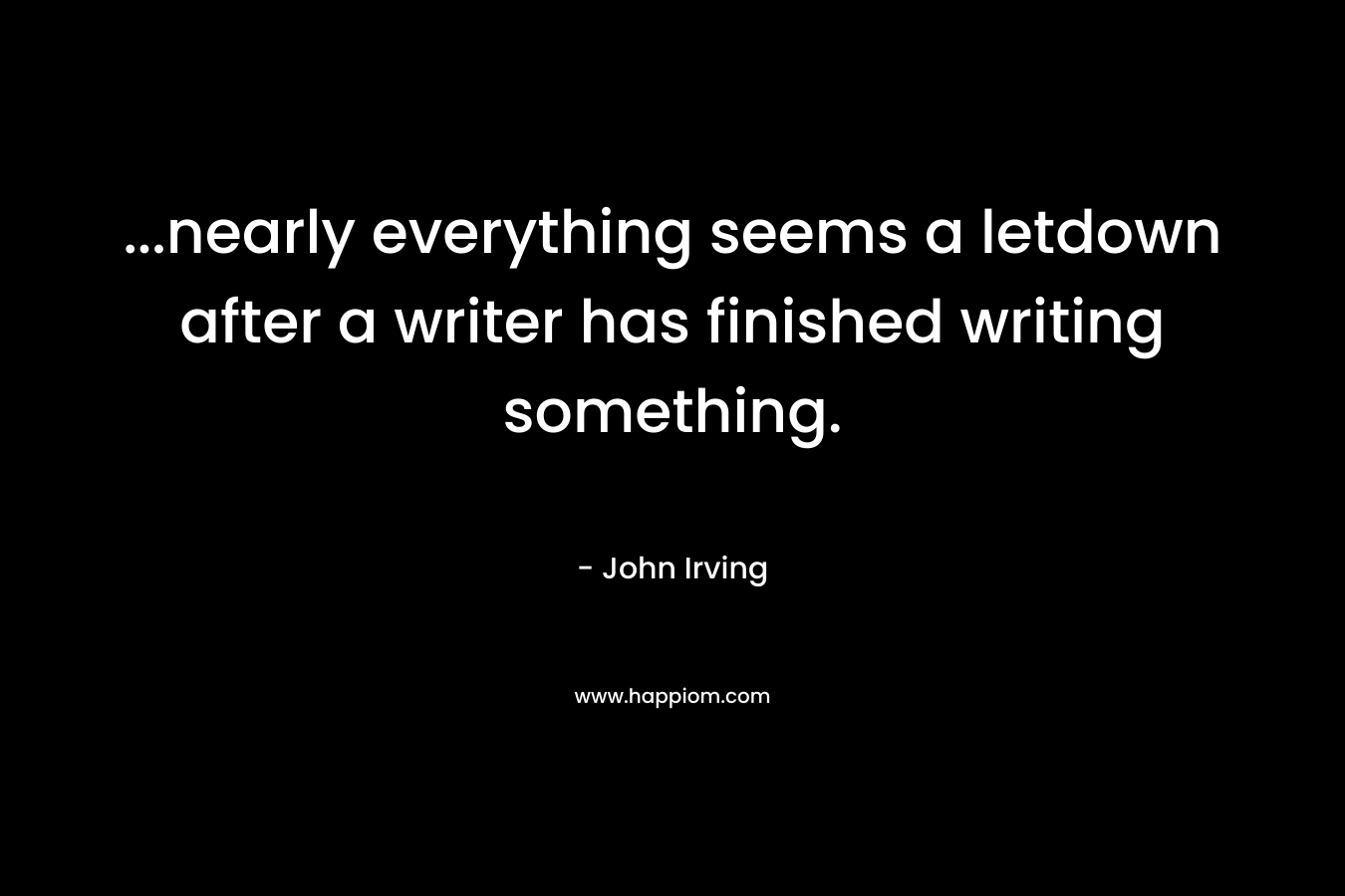 …nearly everything seems a letdown after a writer has finished writing something. – John Irving