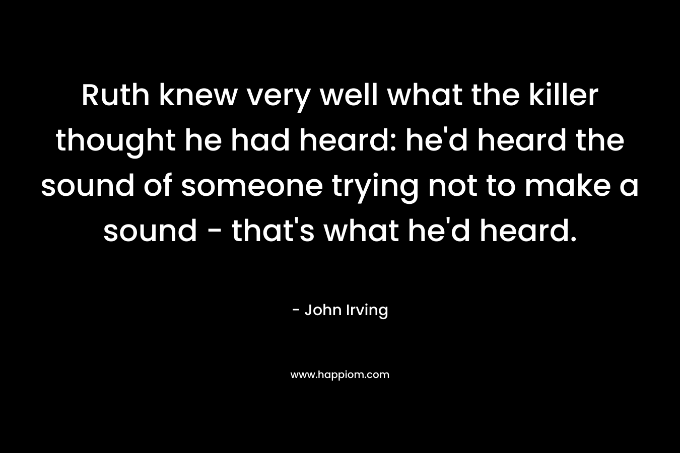 Ruth knew very well what the killer thought he had heard: he’d heard the sound of someone trying not to make a sound – that’s what he’d heard. – John Irving