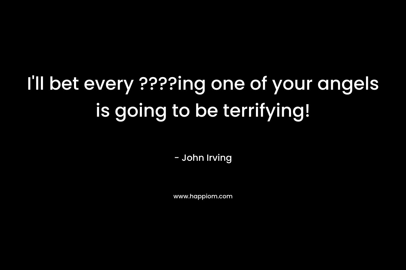 I’ll bet every ????ing one of your angels is going to be terrifying! – John Irving