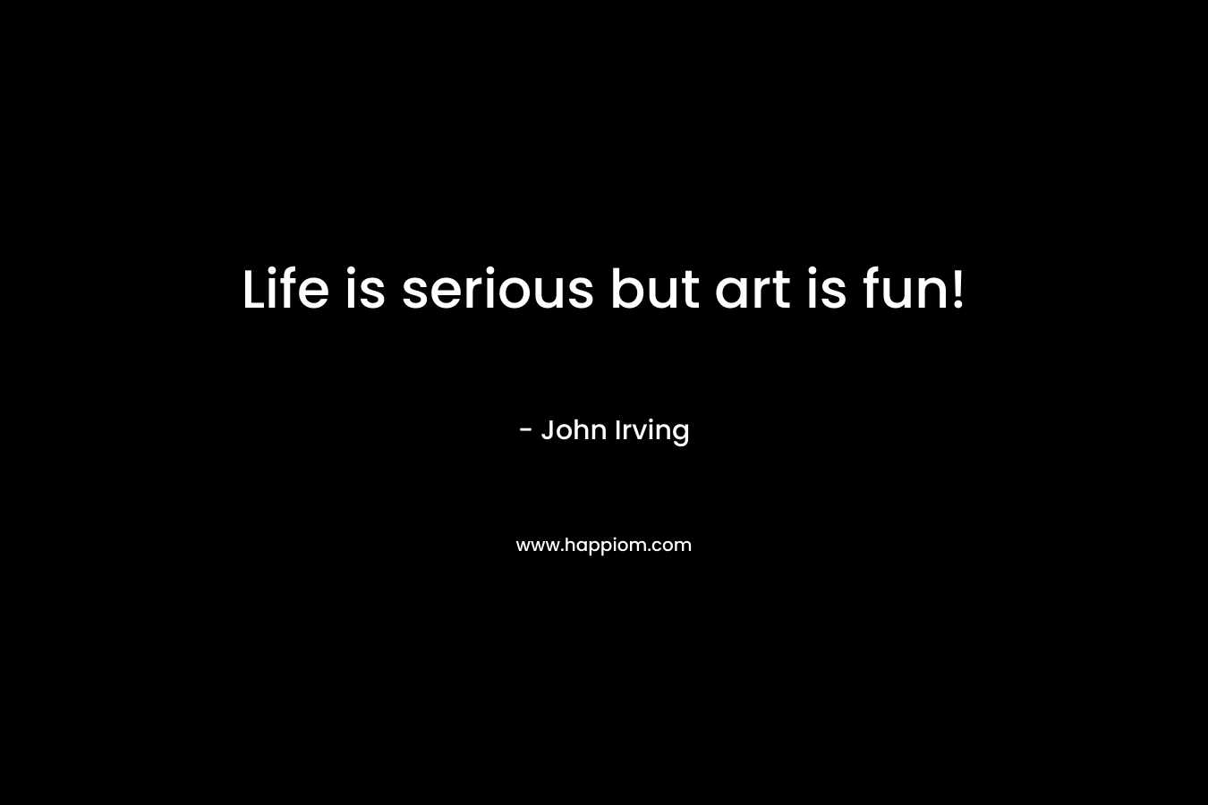 Life is serious but art is fun! – John Irving