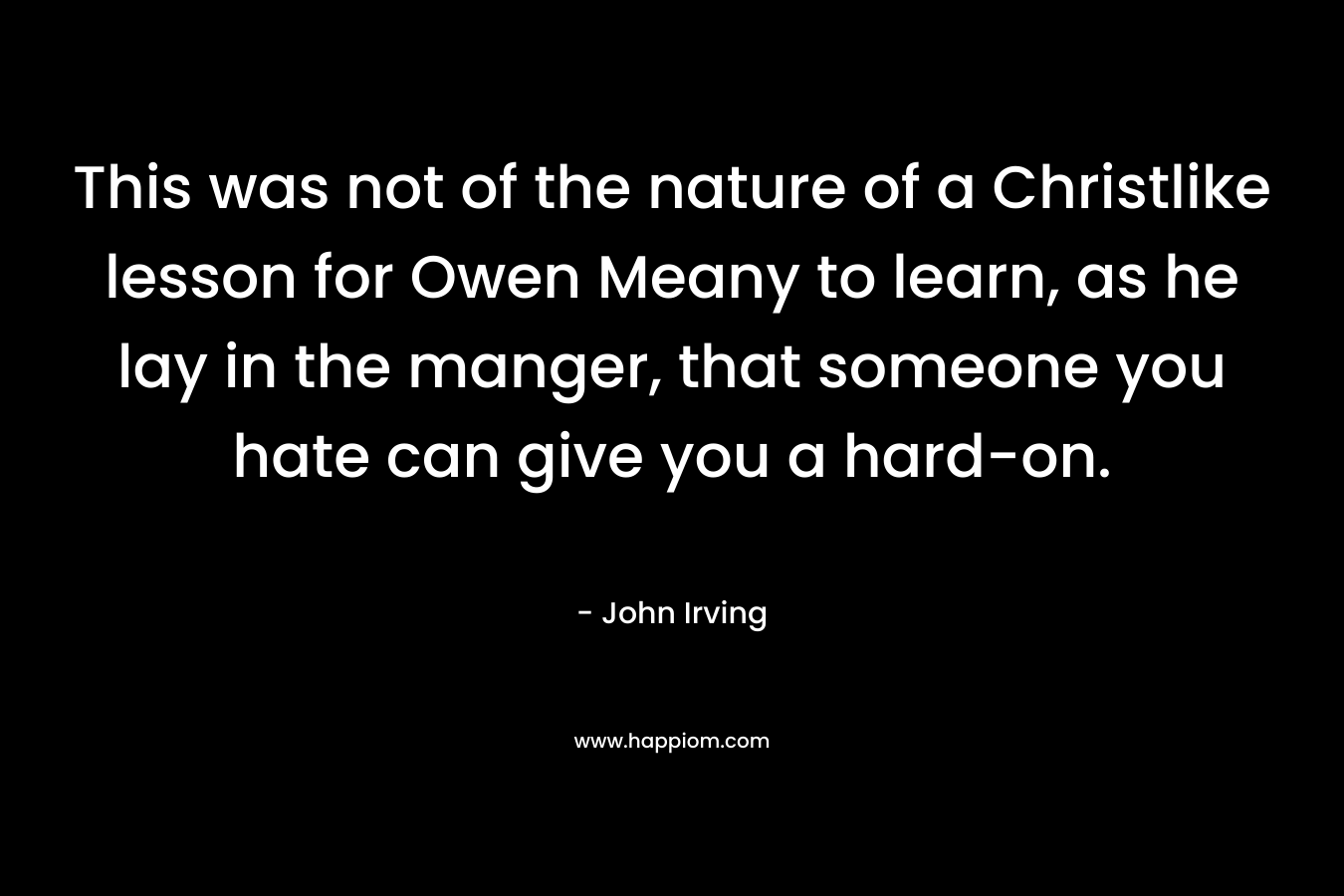 This was not of the nature of a Christlike lesson for Owen Meany to learn, as he lay in the manger, that someone you hate can give you a hard-on. – John Irving