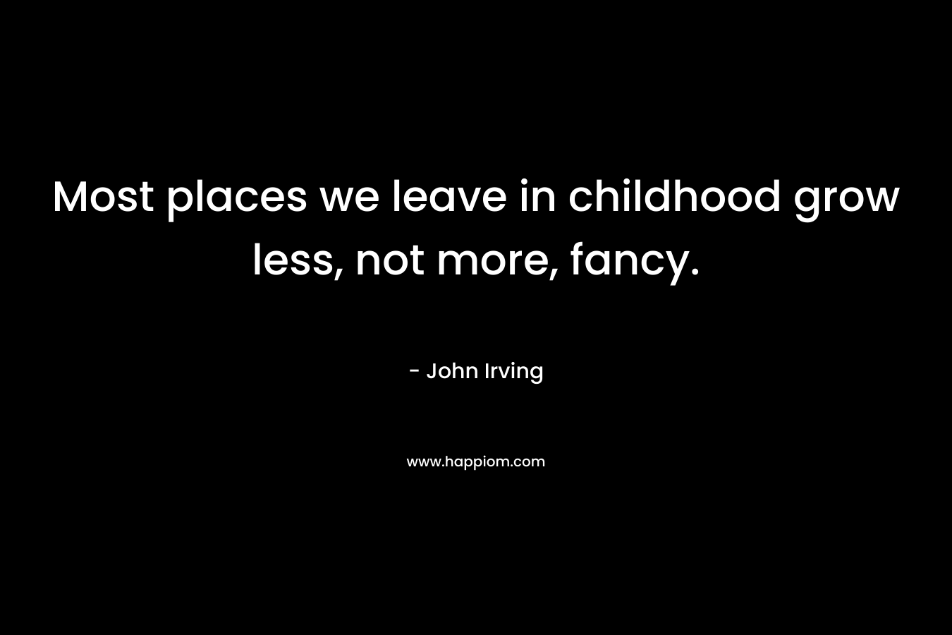 Most places we leave in childhood grow less, not more, fancy. – John Irving