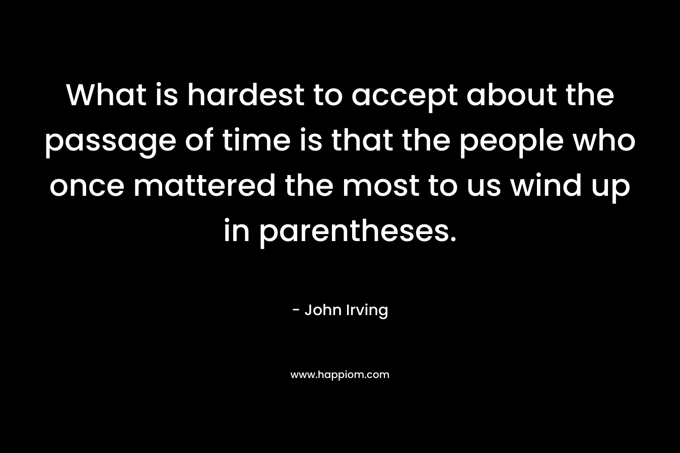 What is hardest to accept about the passage of time is that the people who once mattered the most to us wind up in parentheses. – John Irving
