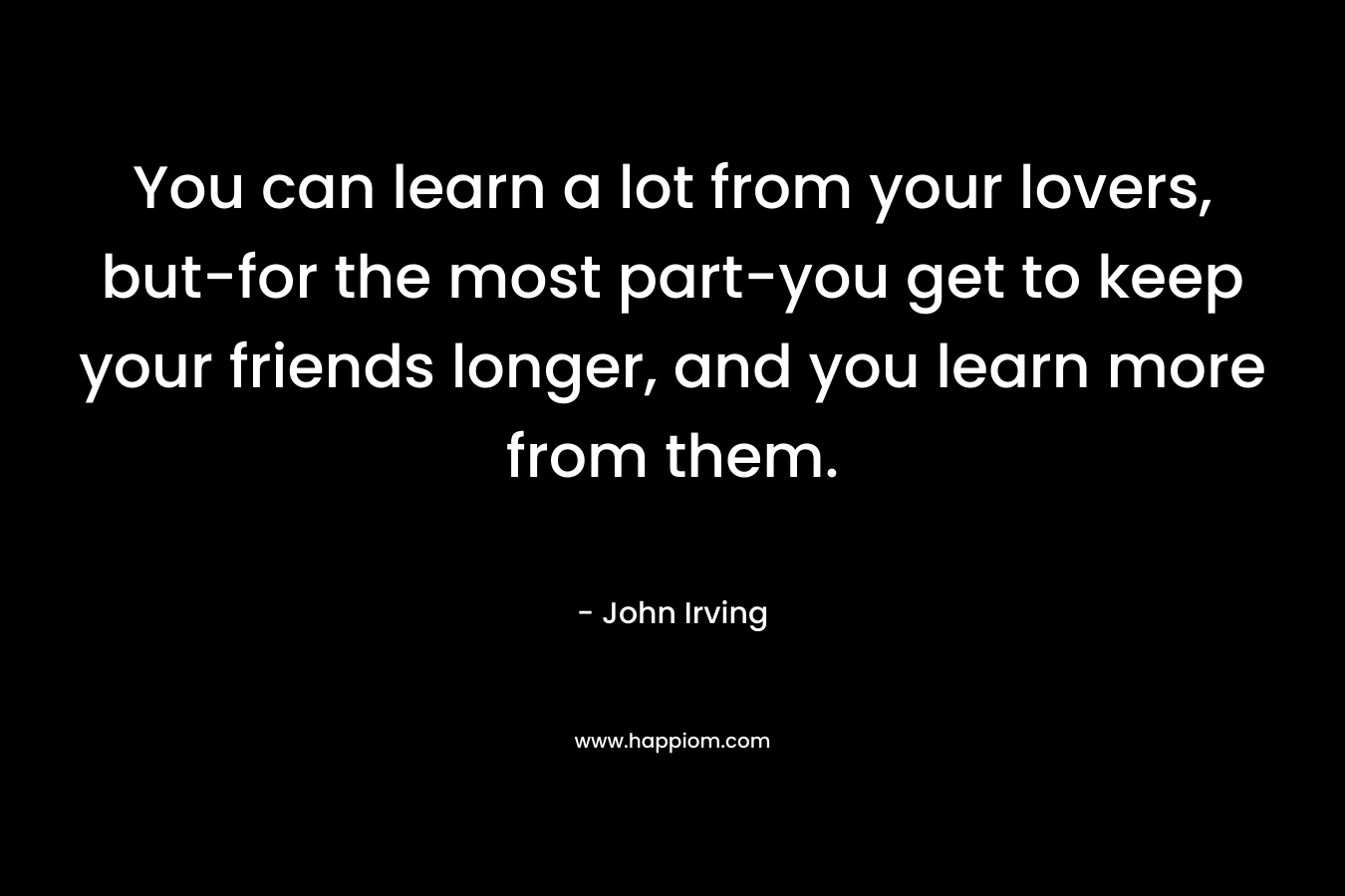 You can learn a lot from your lovers, but-for the most part-you get to keep your friends longer, and you learn more from them. – John Irving
