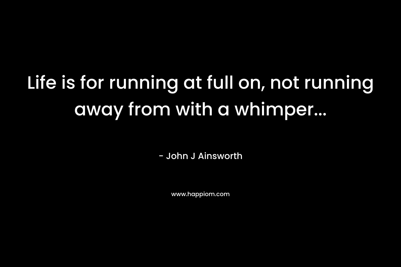 Life is for running at full on, not running away from with a whimper...