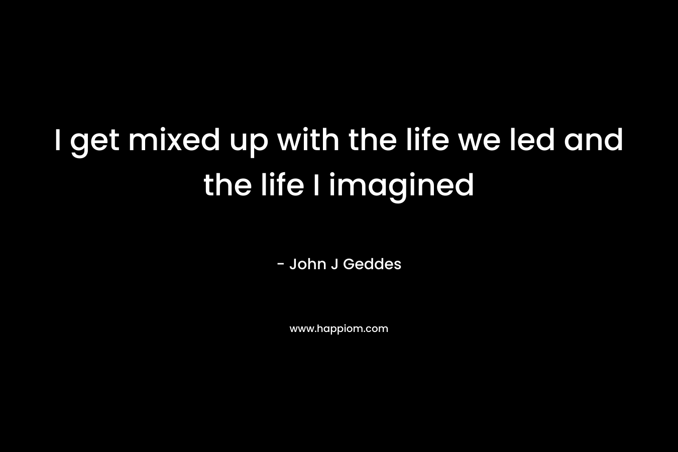 I get mixed up with the life we led and the life I imagined