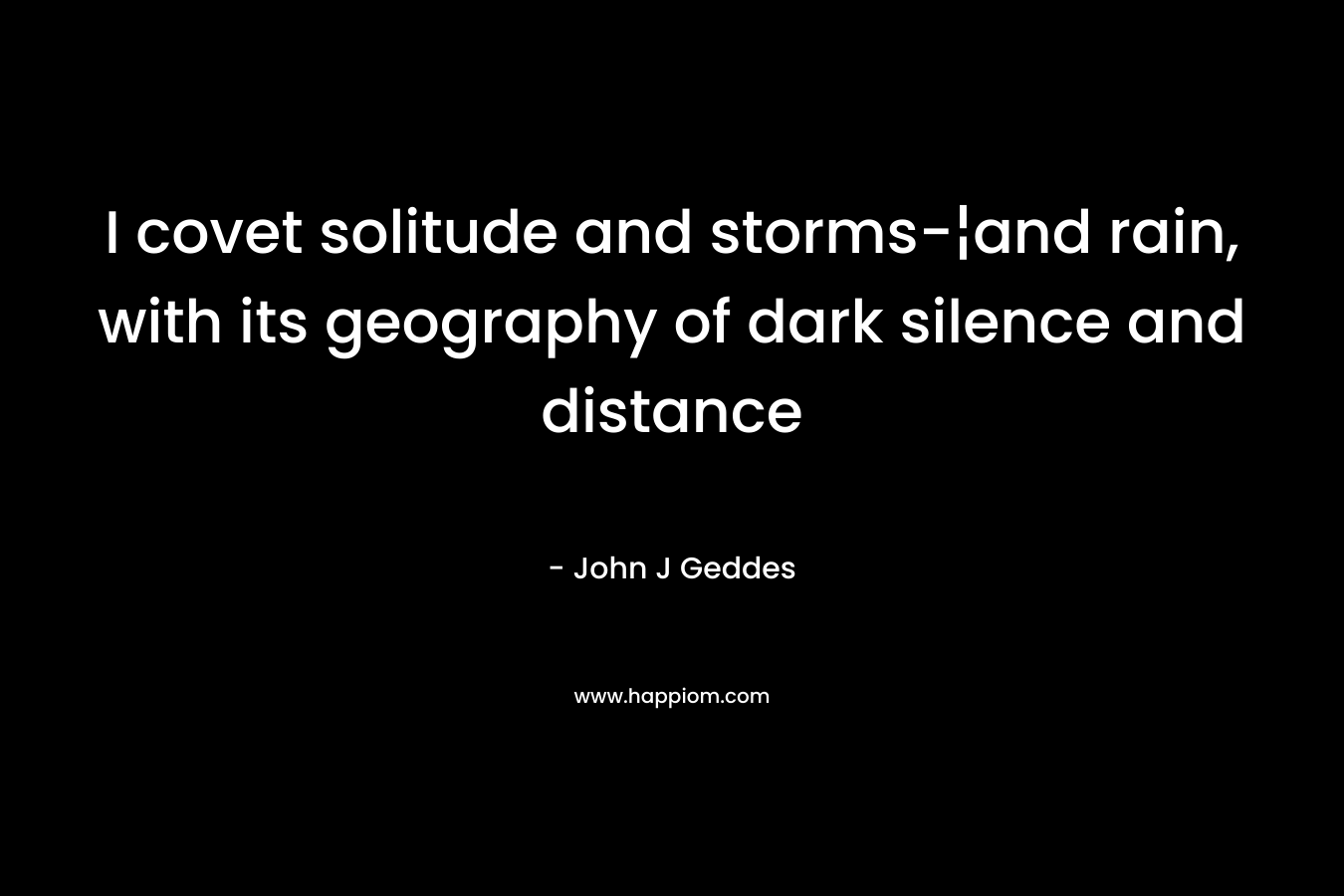 I covet solitude and storms-¦and rain, with its geography of dark silence and distance – John J Geddes