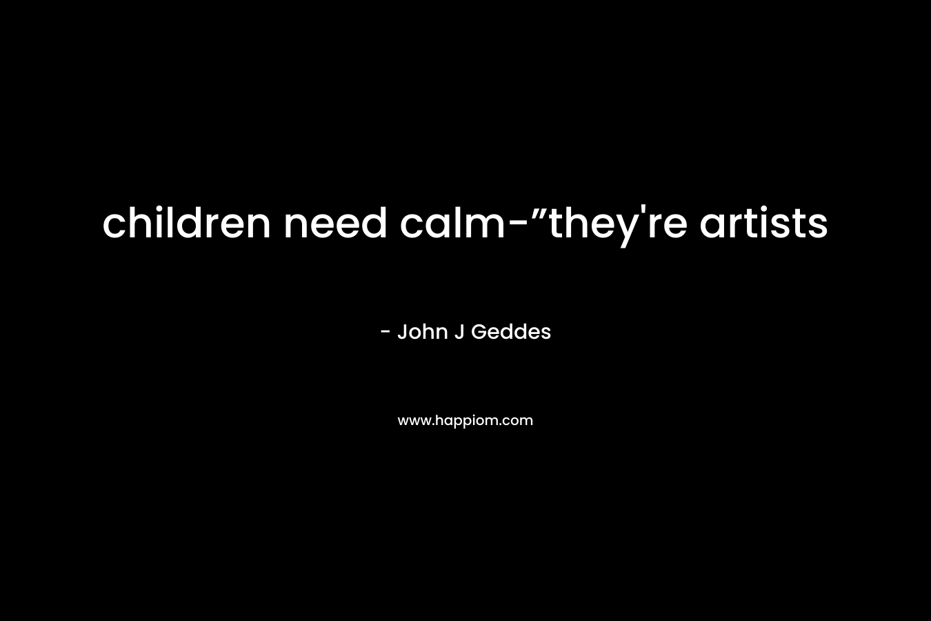 children need calm-”they’re artists – John J Geddes