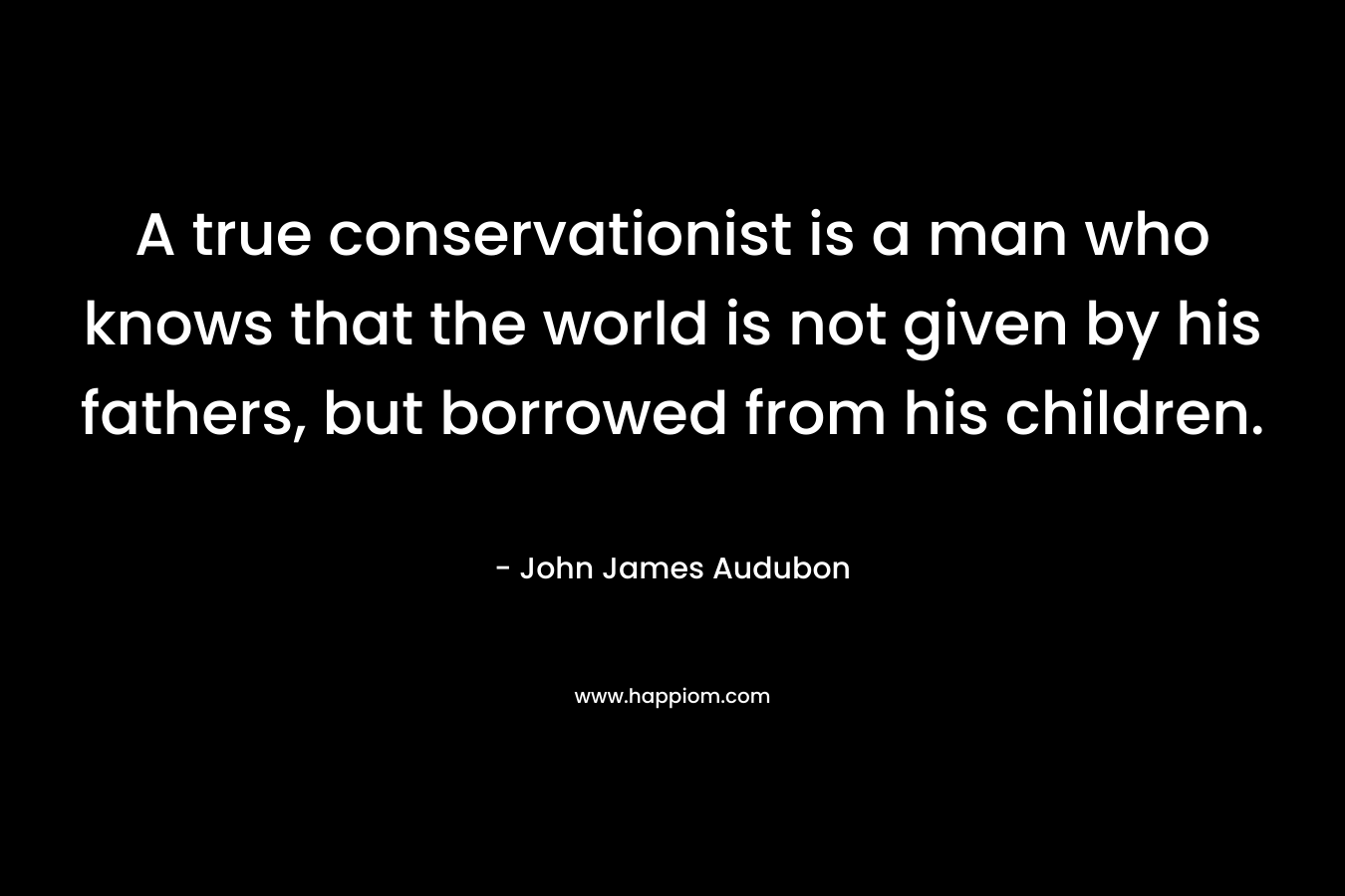 A true conservationist is a man who knows that the world is not given by his fathers, but borrowed from his children.
