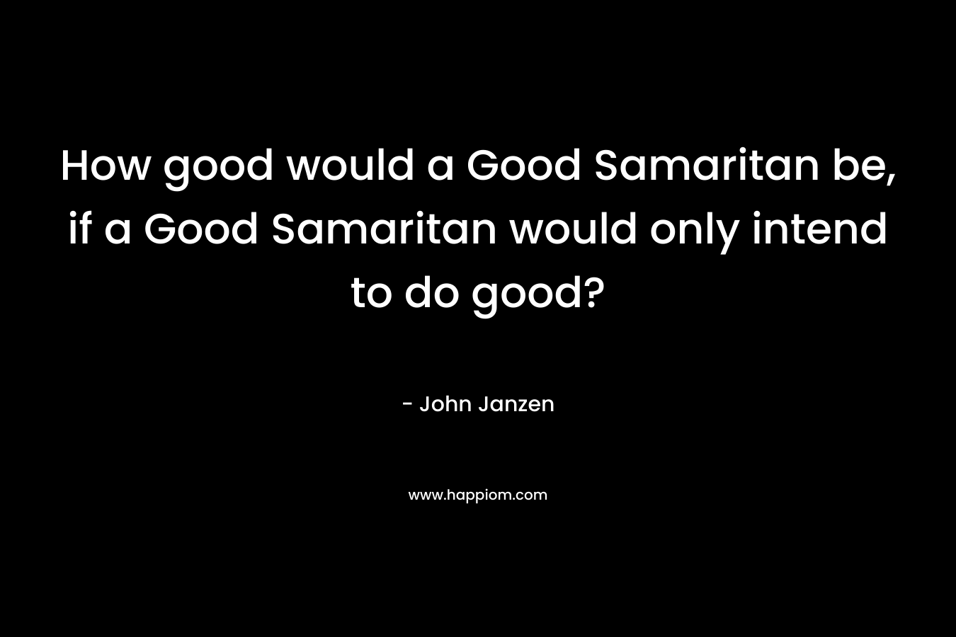 How good would a Good Samaritan be, if a Good Samaritan would only intend to do good? – John Janzen