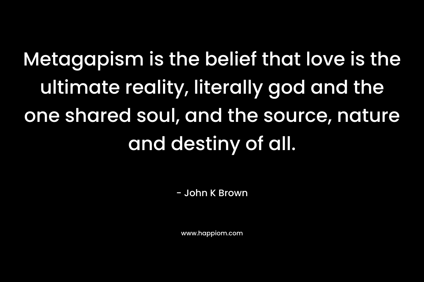 Metagapism is the belief that love is the ultimate reality, literally god and the one shared soul, and the source, nature and destiny of all. – John K  Brown