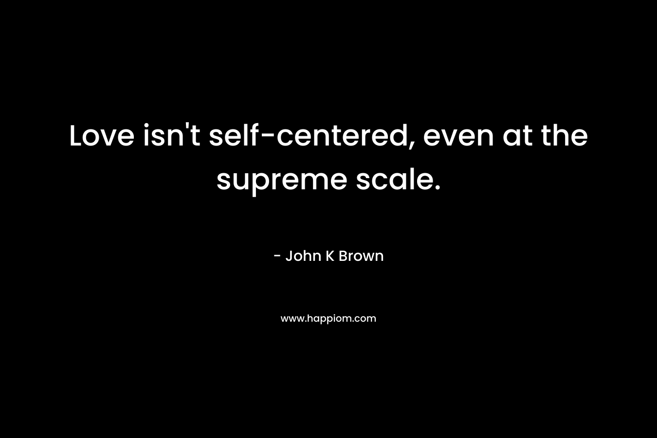 Love isn’t self-centered, even at the supreme scale. – John K  Brown