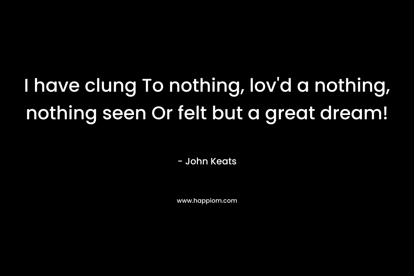 I have clung	To nothing, lov’d a nothing, nothing seen	Or felt but a great dream! – John Keats