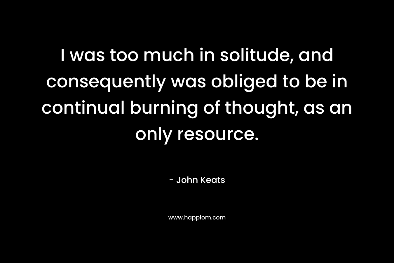 I was too much in solitude, and consequently was obliged to be in continual burning of thought, as an only resource. – John Keats