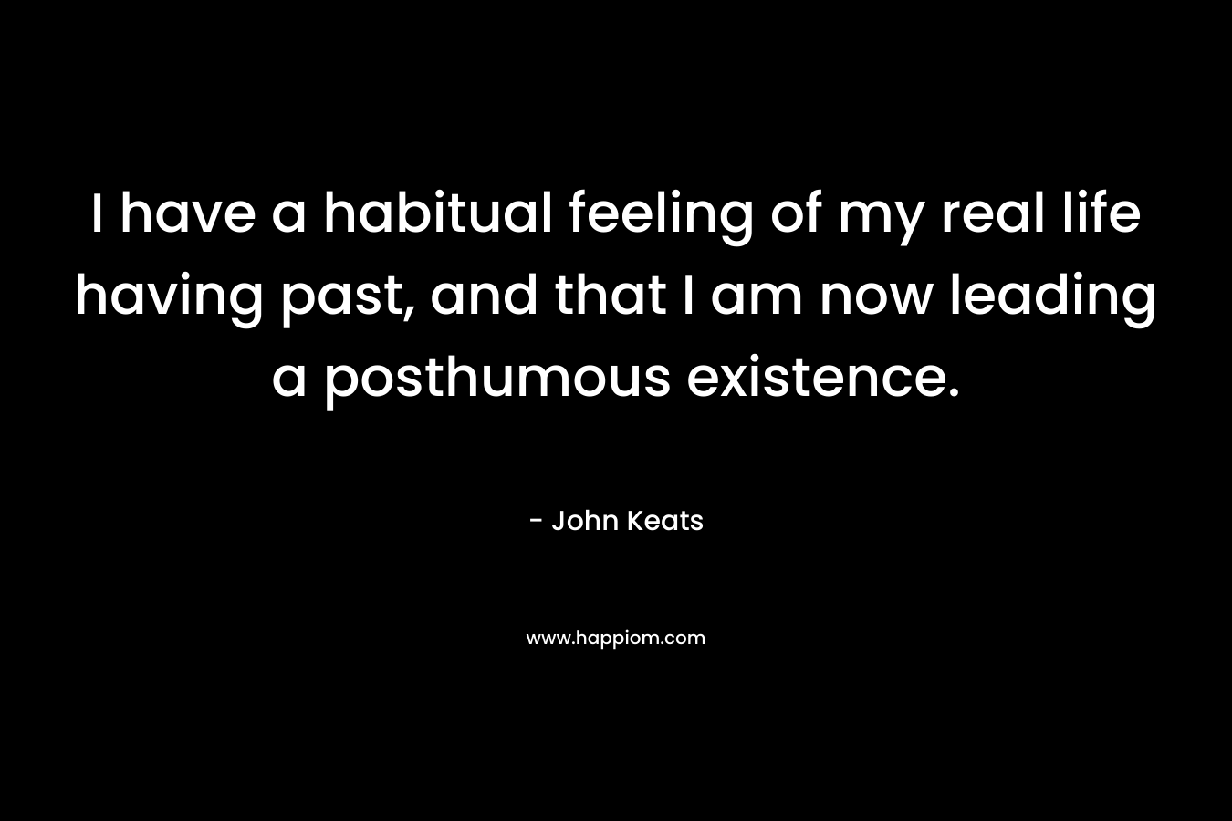 I have a habitual feeling of my real life having past, and that I am now leading a posthumous existence. – John Keats