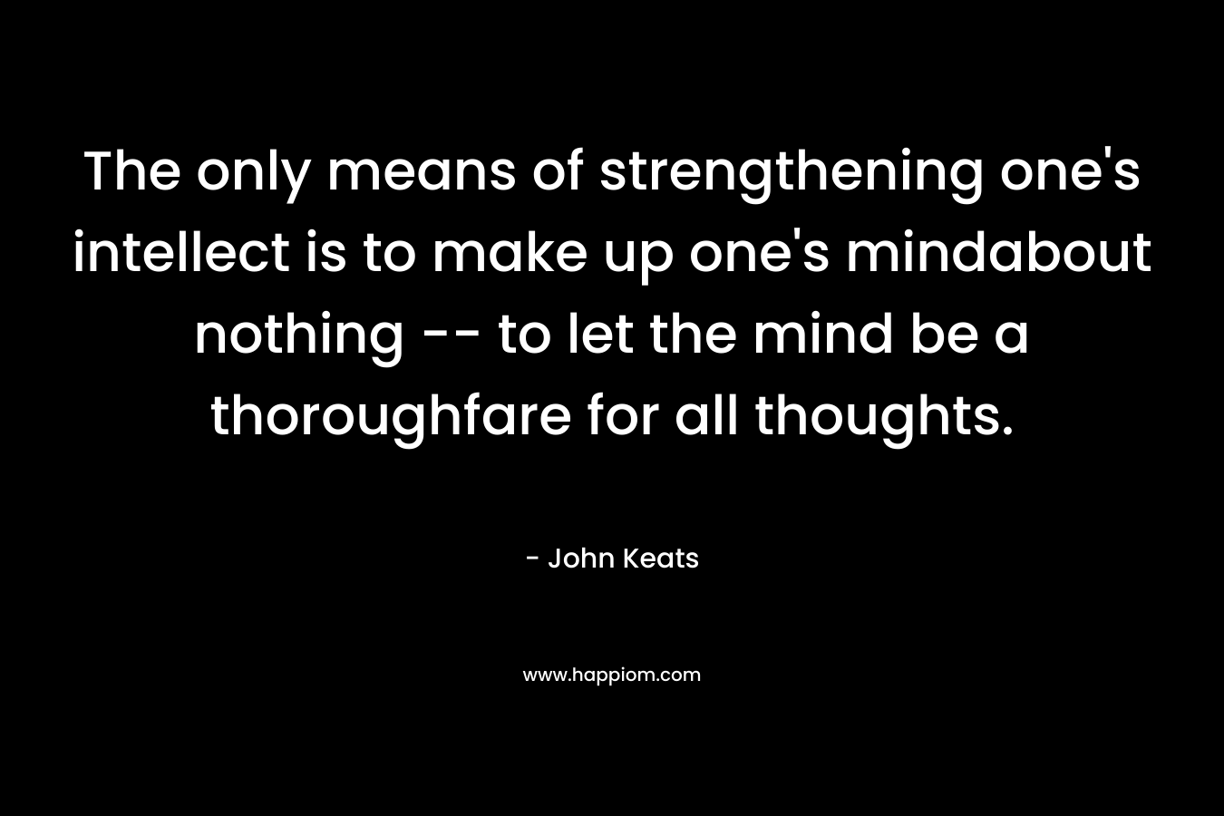 The only means of strengthening one’s intellect is to make up one’s mindabout nothing — to let the mind be a thoroughfare for all thoughts. – John Keats