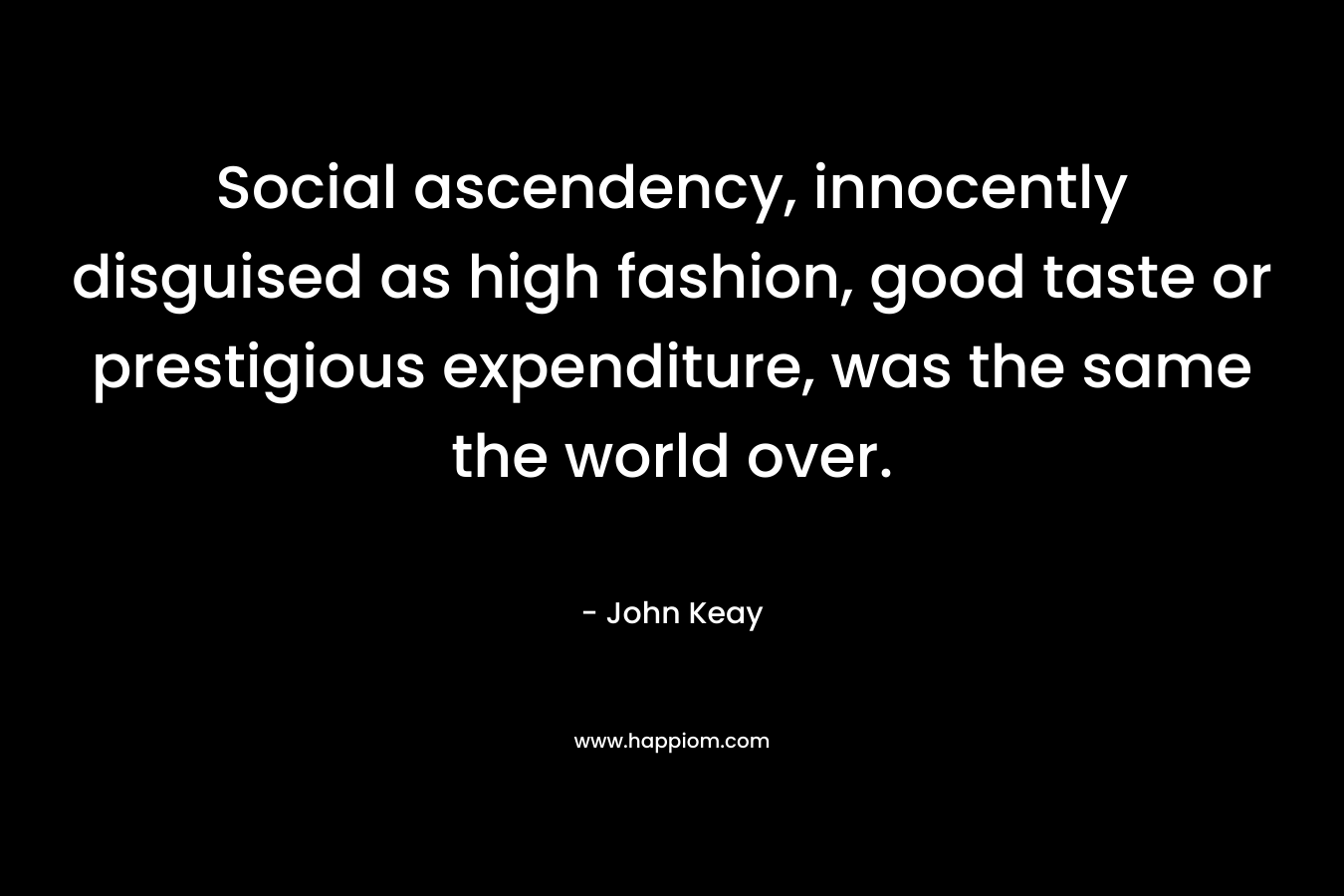 Social ascendency, innocently disguised as high fashion, good taste or prestigious expenditure, was the same the world over. – John Keay