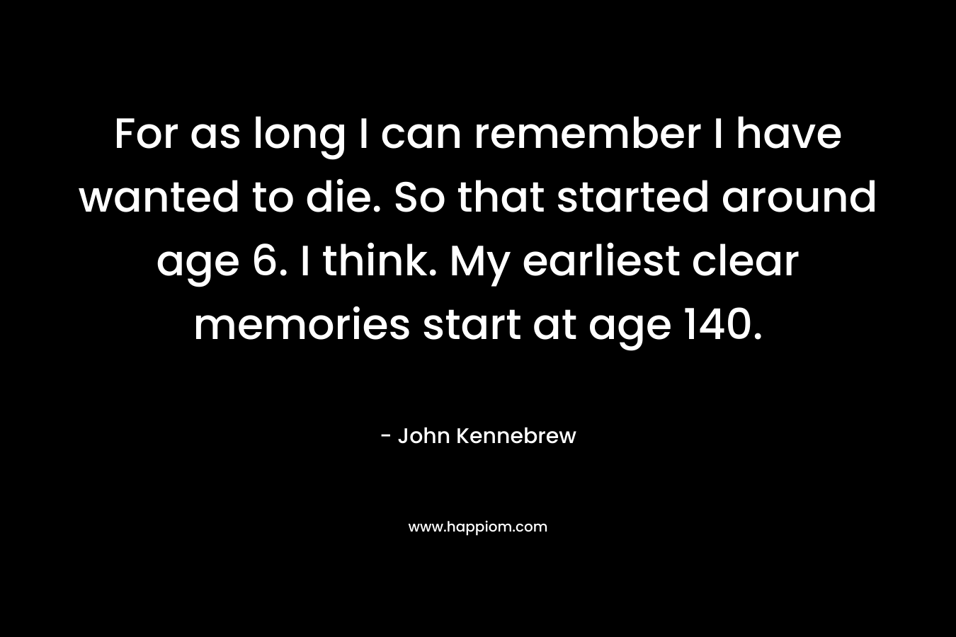 For as long I can remember I have wanted to die. So that started around age 6. I think. My earliest clear memories start at age 140.