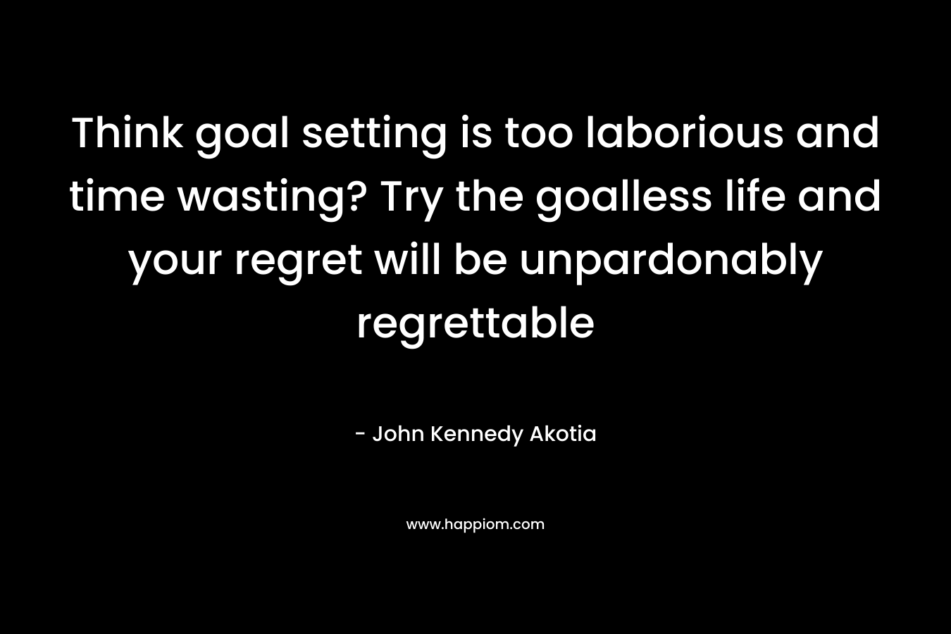 Think goal setting is too laborious and time wasting? Try the goalless life and your regret will be unpardonably regrettable – John Kennedy Akotia