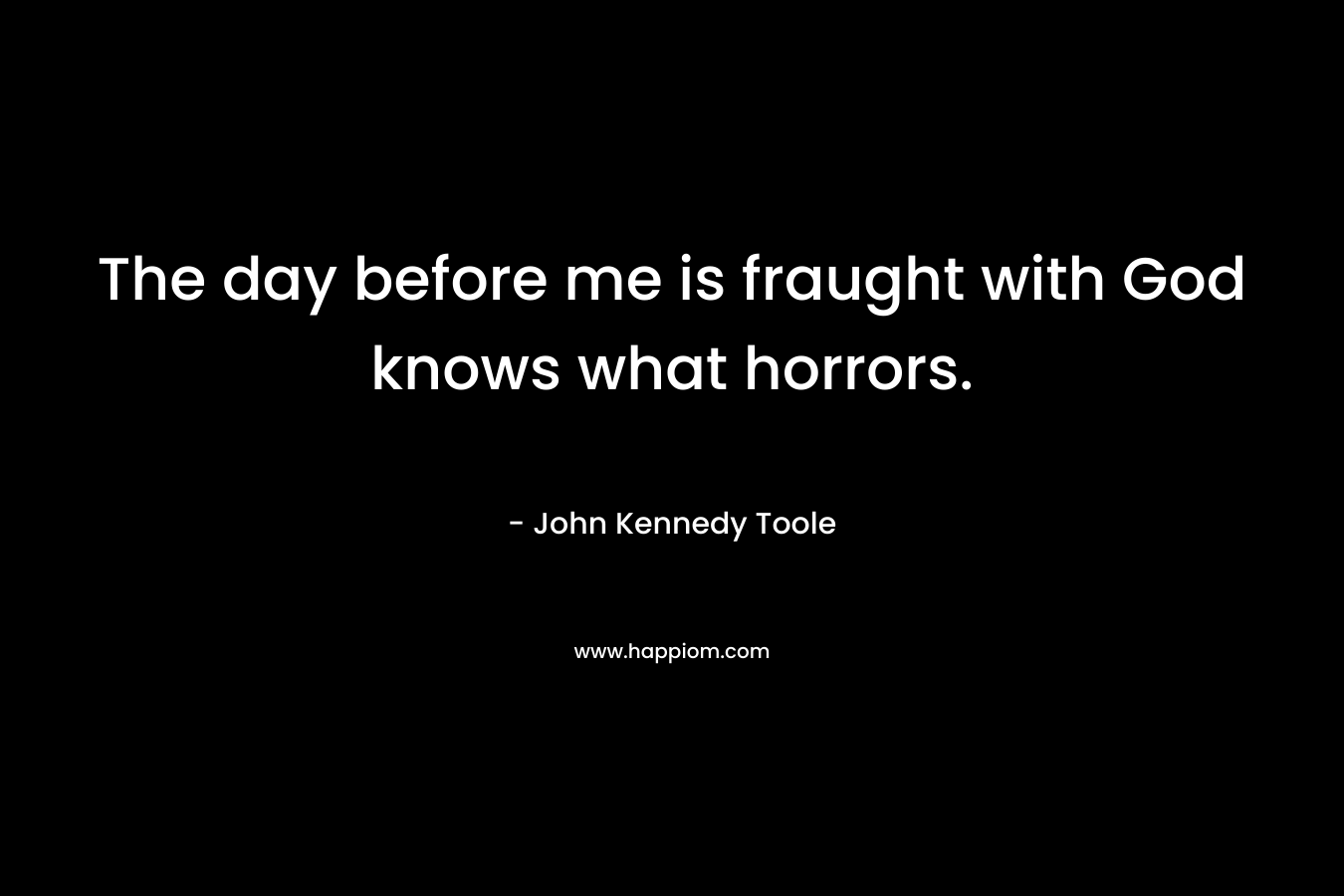 The day before me is fraught with God knows what horrors. – John Kennedy Toole