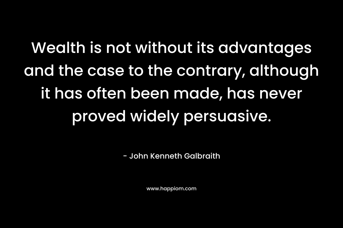 Wealth is not without its advantages and the case to the contrary, although it has often been made, has never proved widely persuasive.  – John Kenneth Galbraith