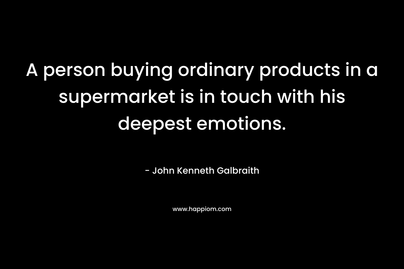 A person buying ordinary products in a supermarket is in touch with his deepest emotions. – John Kenneth Galbraith