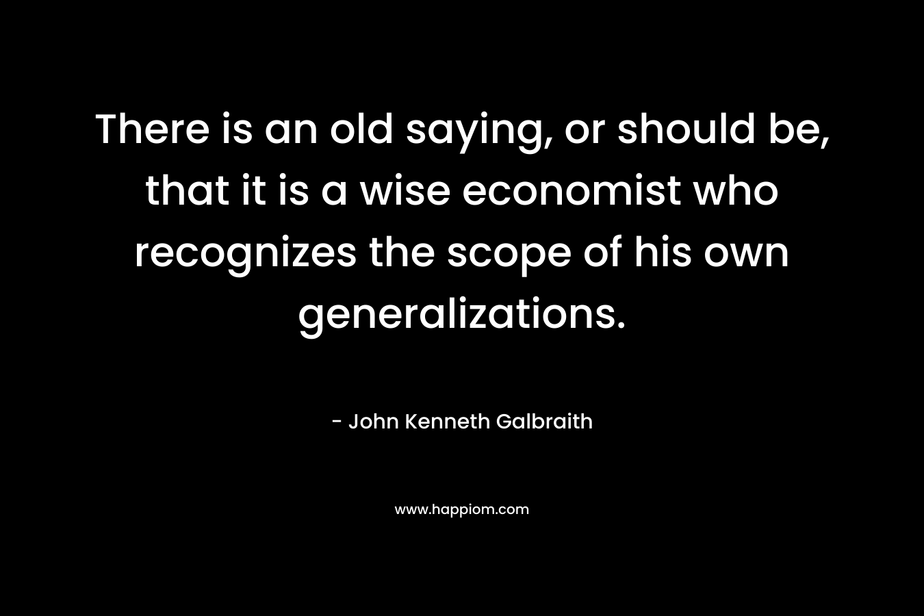 There is an old saying, or should be, that it is a wise economist who recognizes the scope of his own generalizations. – John Kenneth Galbraith