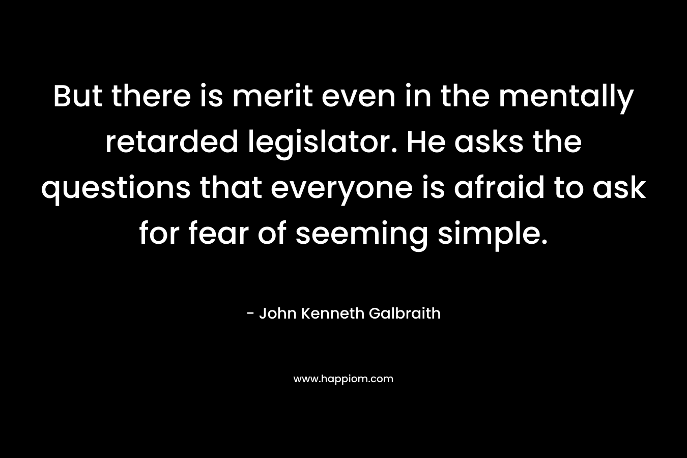 But there is merit even in the mentally retarded legislator. He asks the questions that everyone is afraid to ask for fear of seeming simple. – John Kenneth Galbraith
