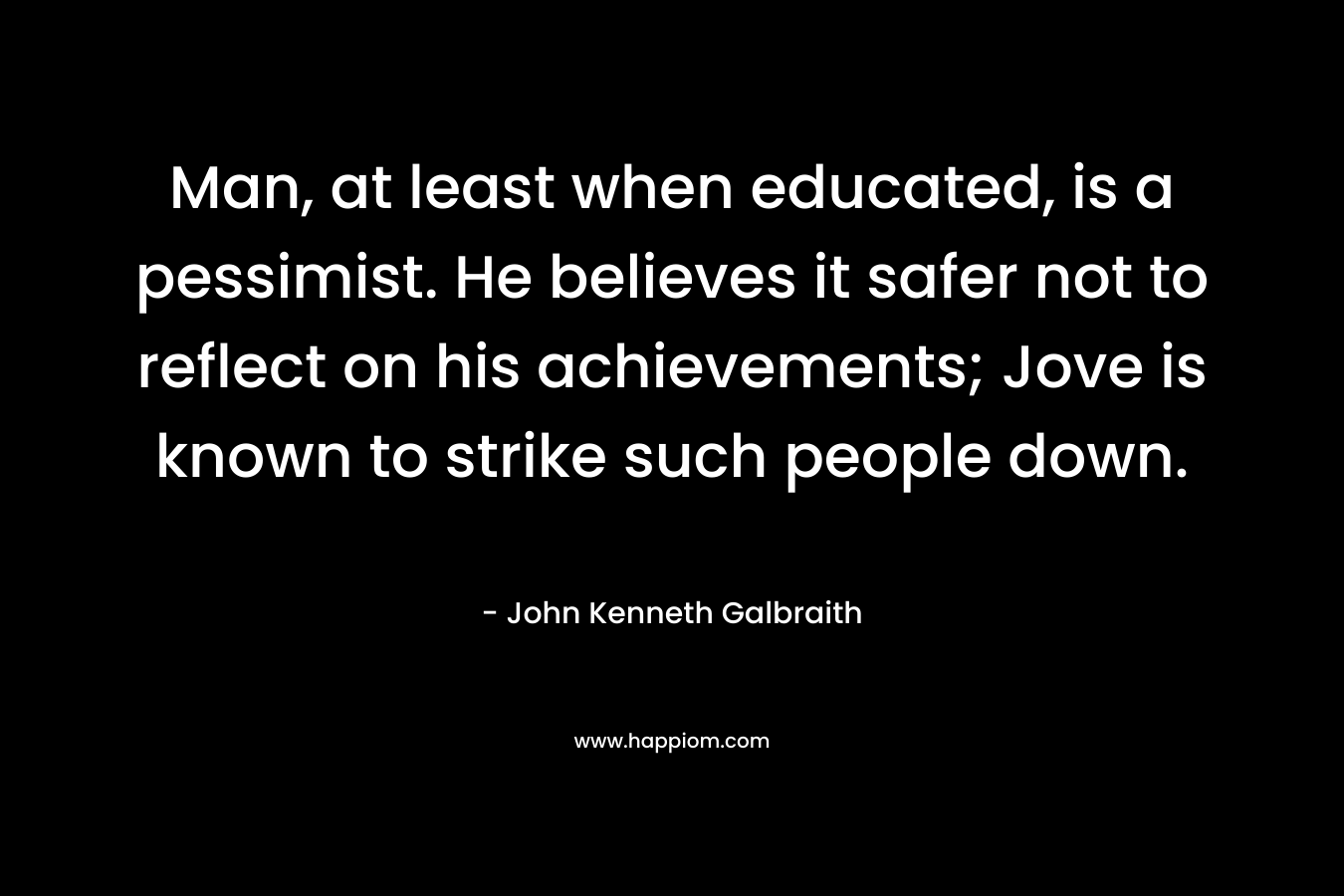 Man, at least when educated, is a pessimist. He believes it safer not to reflect on his achievements; Jove is known to strike such people down. – John Kenneth Galbraith