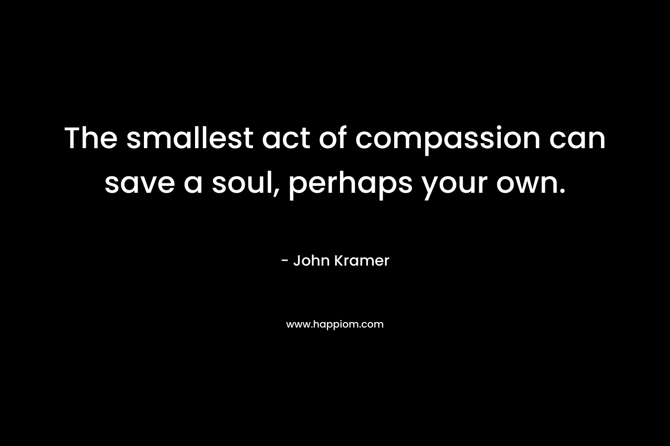 The smallest act of compassion can save a soul, perhaps your own.