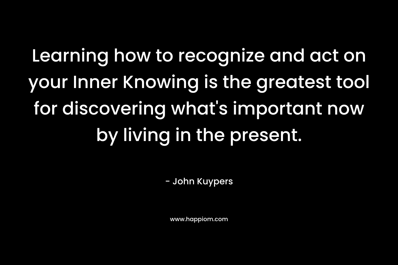 Learning how to recognize and act on your Inner Knowing is the greatest tool for discovering what’s important now by living in the present. – John Kuypers