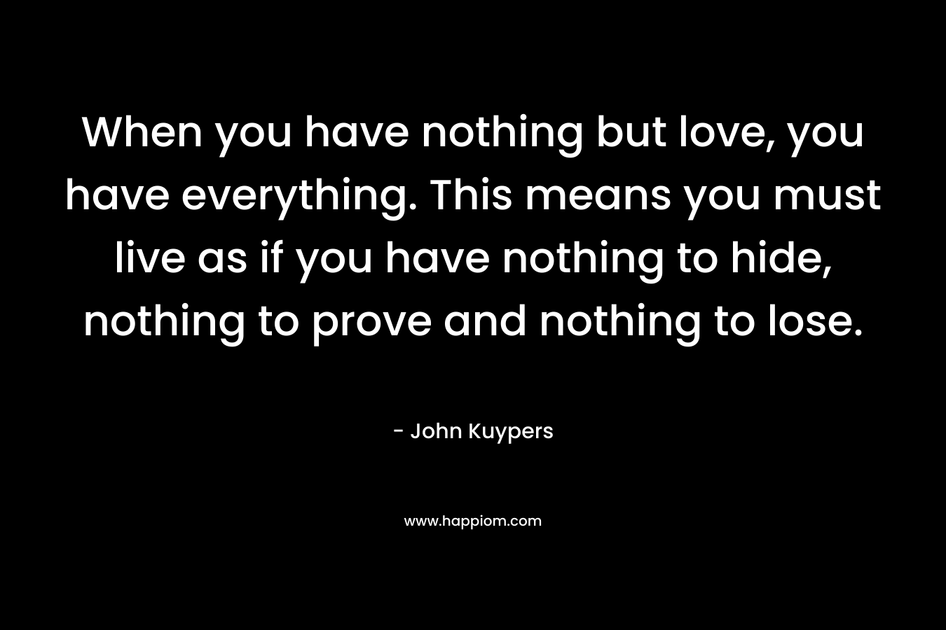 When you have nothing but love, you have everything. This means you must live as if you have nothing to hide, nothing to prove and nothing to lose. – John Kuypers