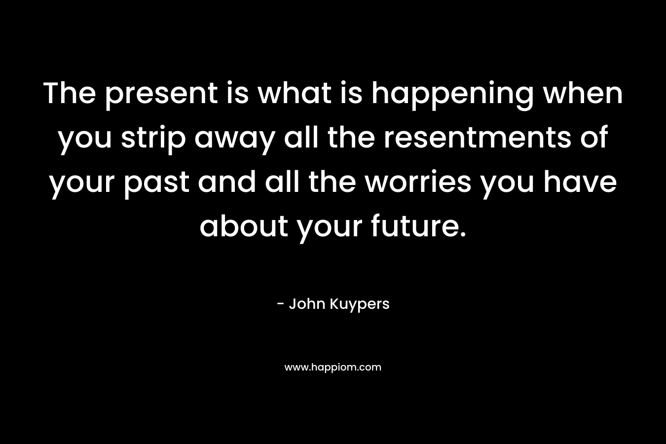 The present is what is happening when you strip away all the resentments of your past and all the worries you have about your future. – John Kuypers