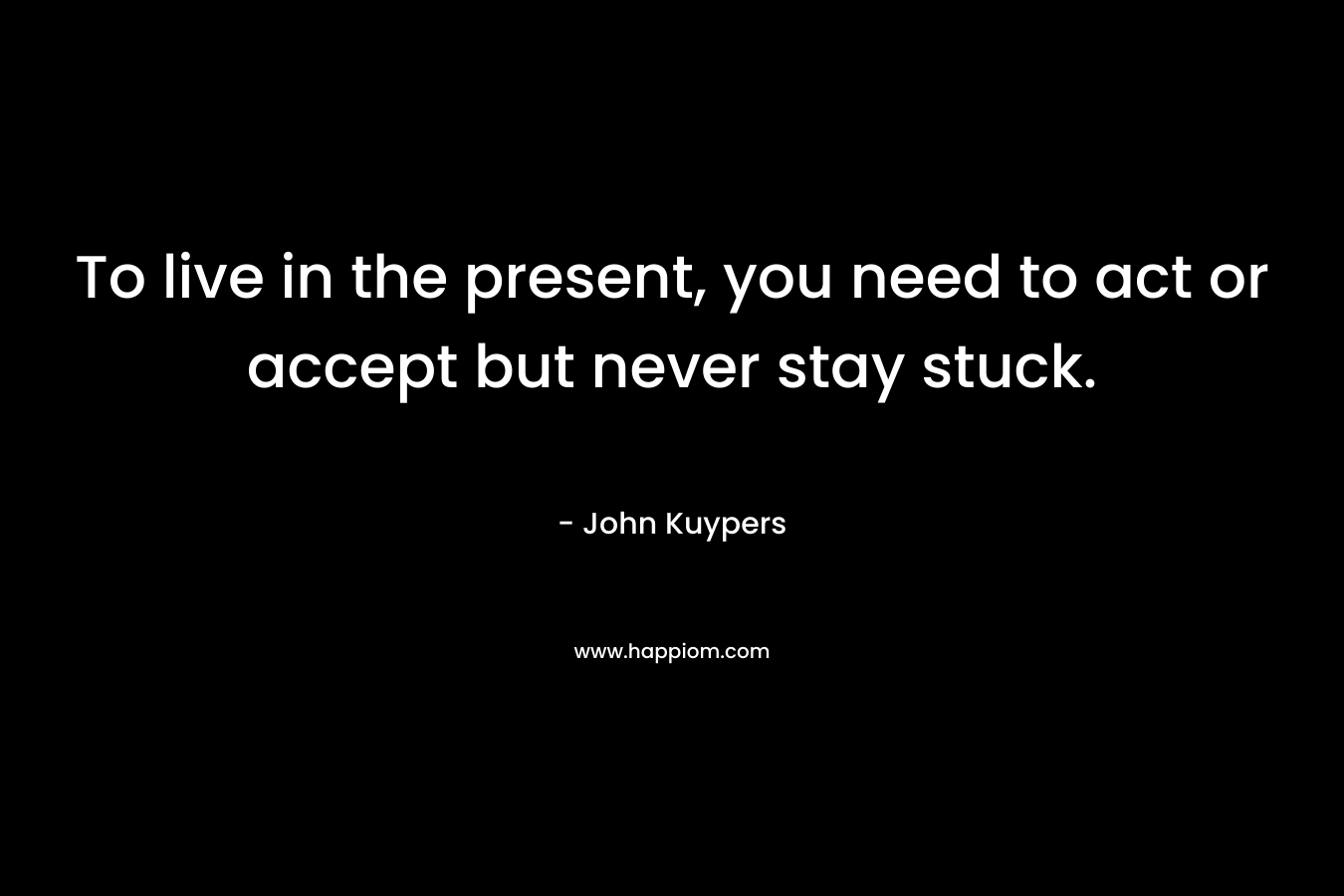 To live in the present, you need to act or accept but never stay stuck. – John Kuypers