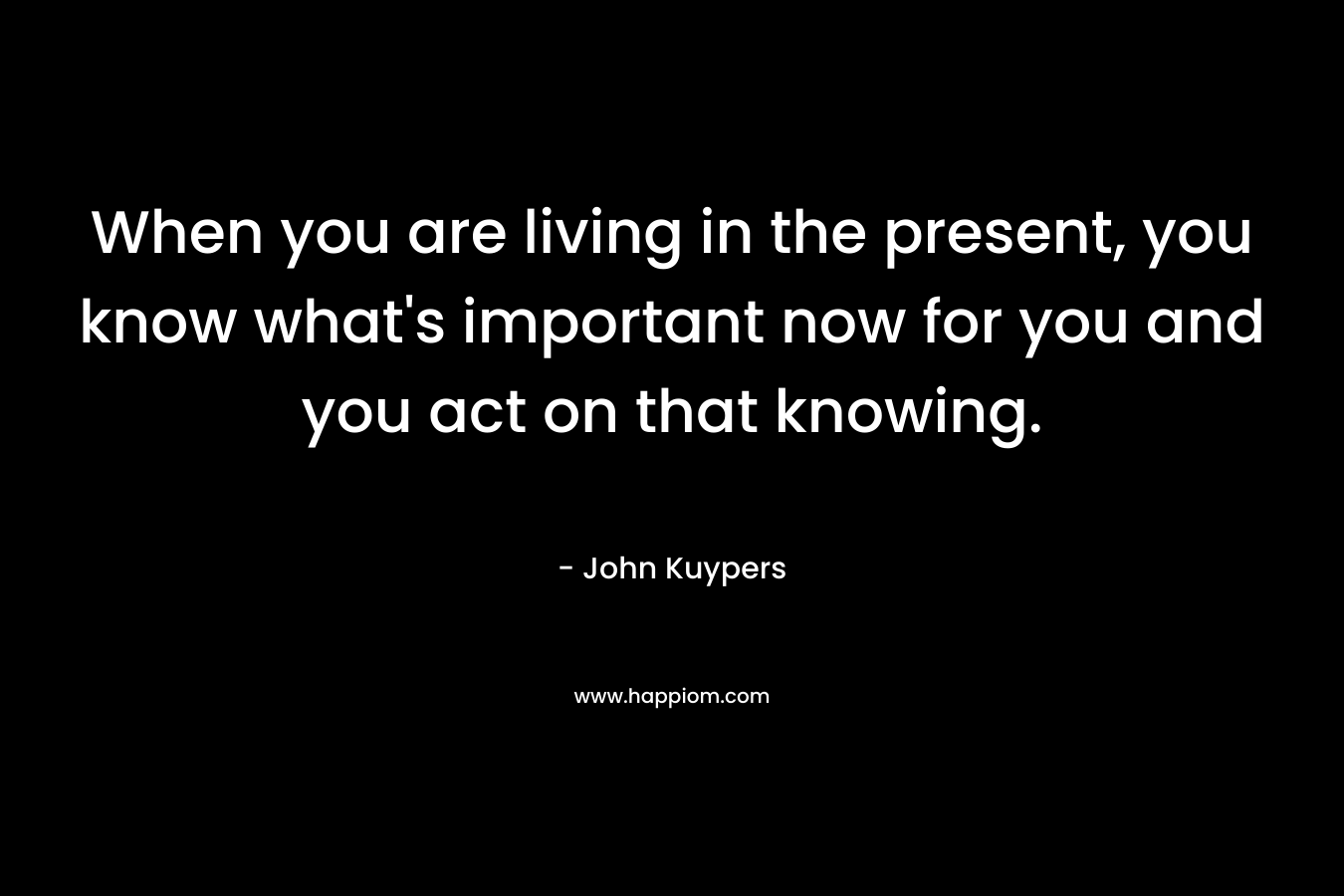 When you are living in the present, you know what’s important now for you and you act on that knowing. – John Kuypers