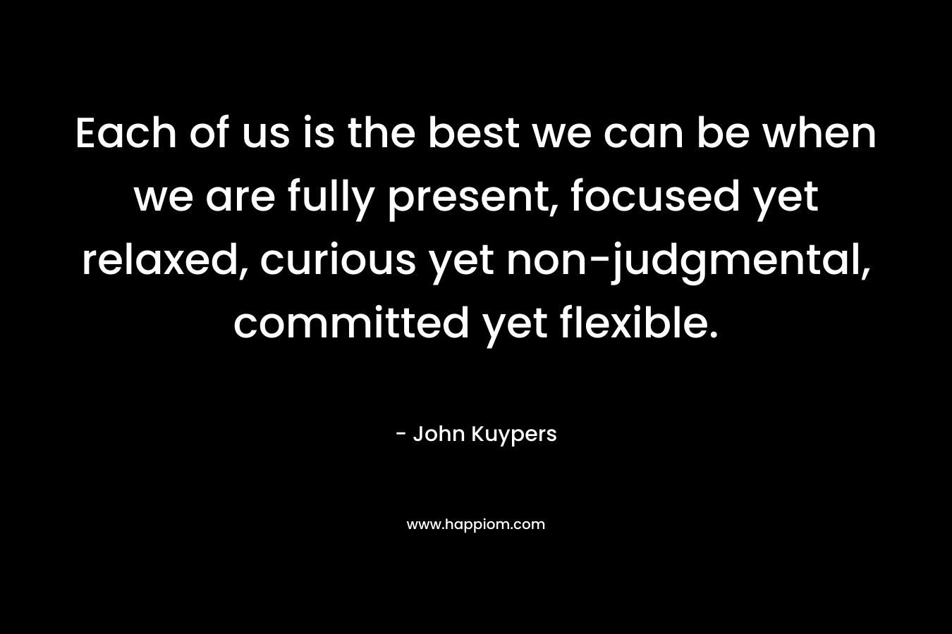 Each of us is the best we can be when we are fully present, focused yet relaxed, curious yet non-judgmental, committed yet flexible.