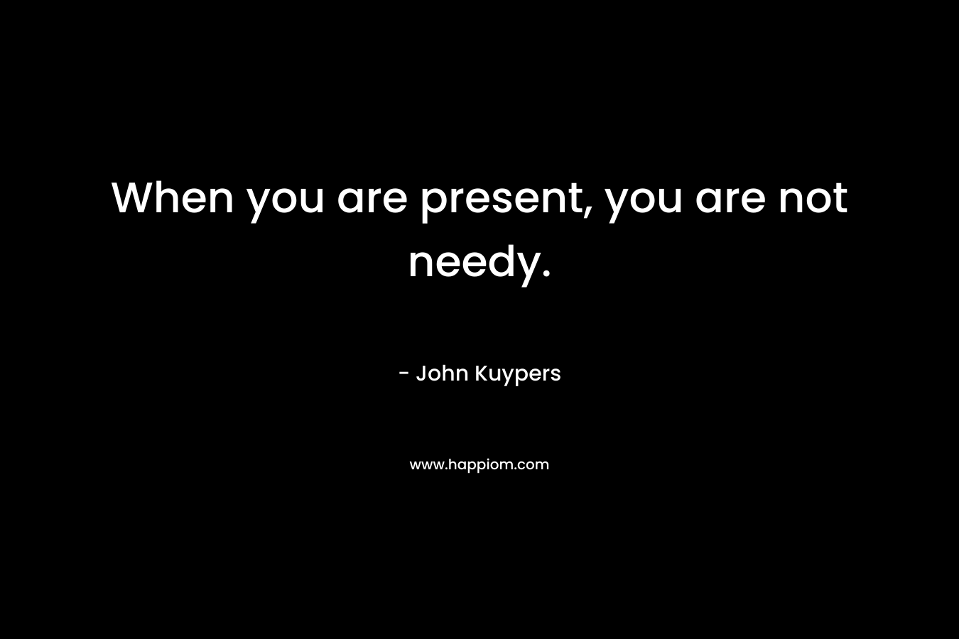 When you are present, you are not needy. – John Kuypers