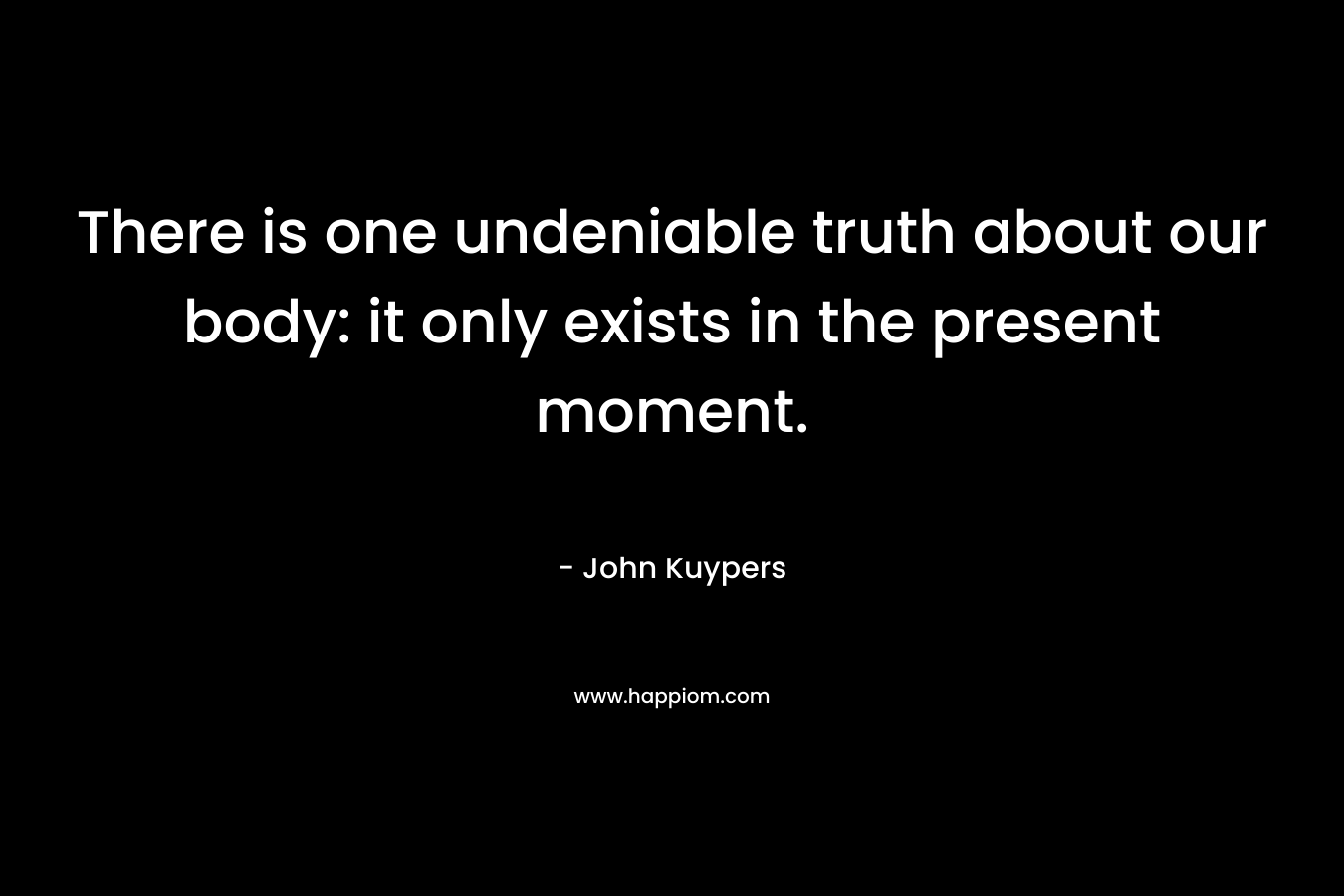 There is one undeniable truth about our body: it only exists in the present moment. – John Kuypers