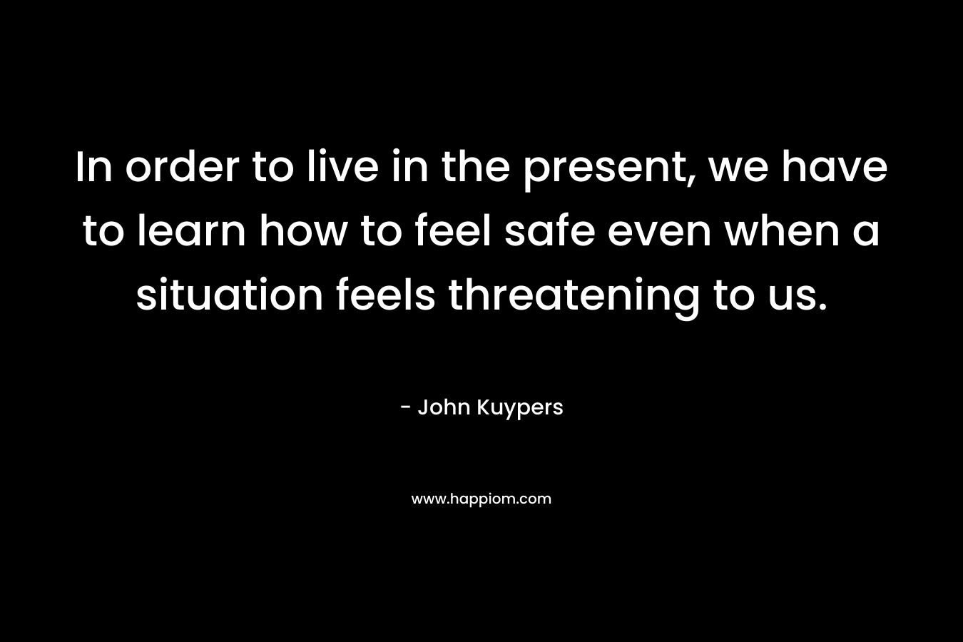 In order to live in the present, we have to learn how to feel safe even when a situation feels threatening to us. – John Kuypers