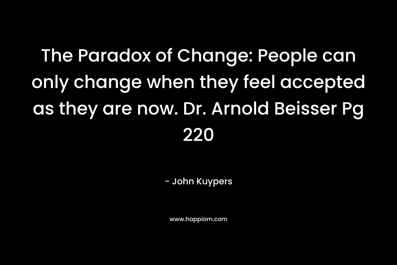 The Paradox of Change: People can only change when they feel accepted as they are now. Dr. Arnold Beisser Pg 220 – John Kuypers