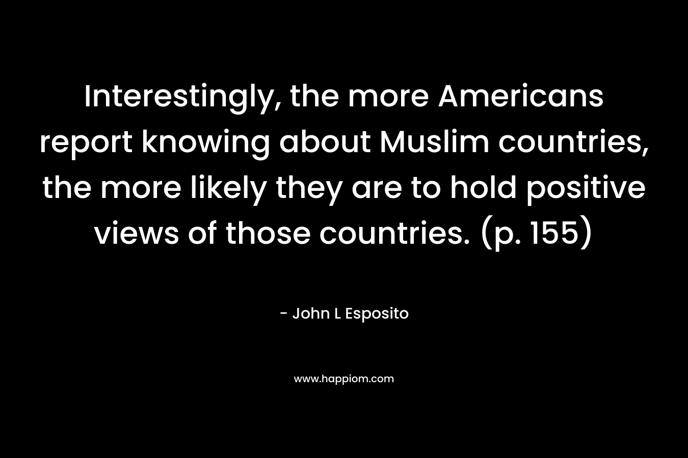 Interestingly, the more Americans report knowing about Muslim countries, the more likely they are to hold positive views of those countries. (p. 155) – John L Esposito